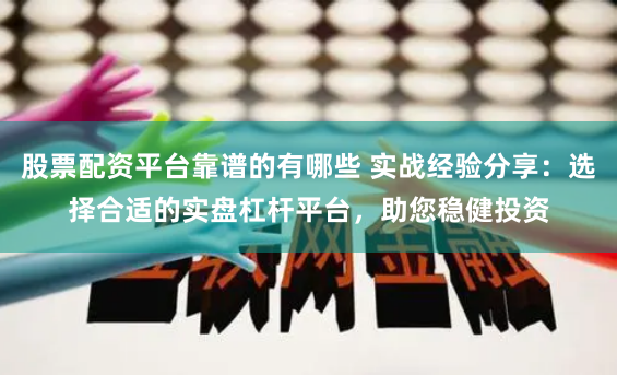 股票配资平台靠谱的有哪些 实战经验分享：选择合适的实盘杠杆平台，助您稳健投资