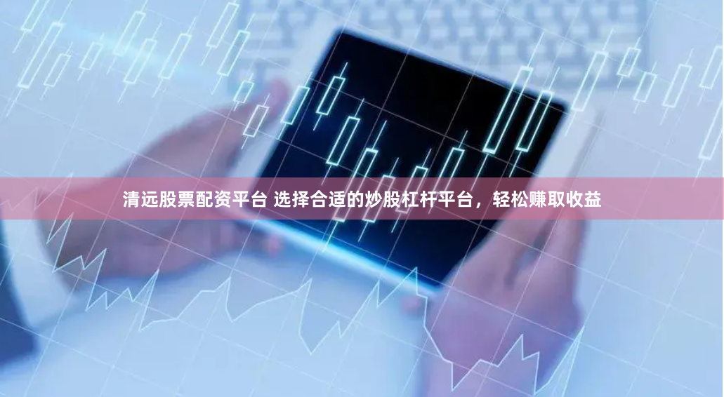 清远股票配资平台 选择合适的炒股杠杆平台，轻松赚取收益