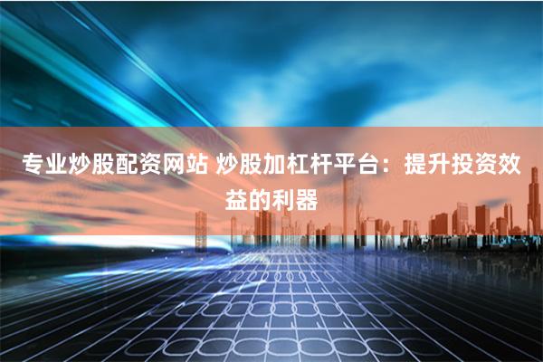 专业炒股配资网站 炒股加杠杆平台：提升投资效益的利器