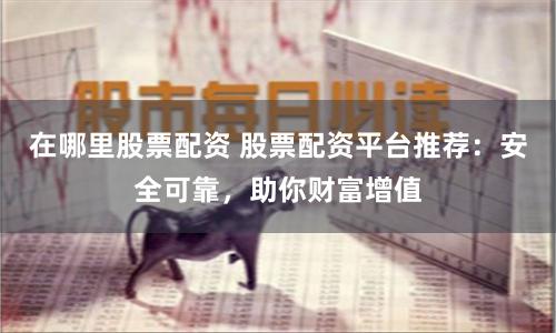 在哪里股票配资 股票配资平台推荐：安全可靠，助你财富增值