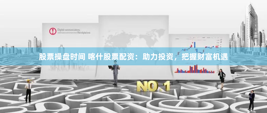 股票操盘时间 喀什股票配资：助力投资，把握财富机遇