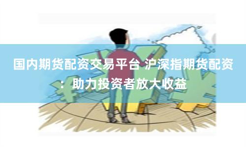 国内期货配资交易平台 沪深指期货配资：助力投资者放大收益