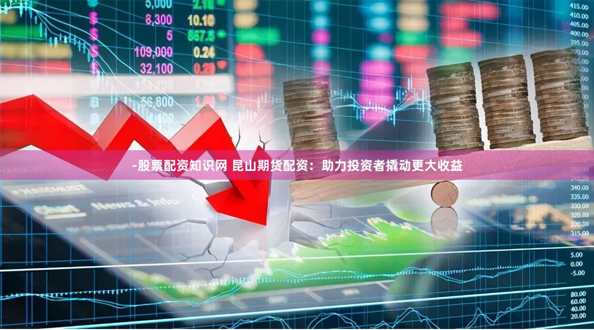 -股票配资知识网 昆山期货配资：助力投资者撬动更大收益