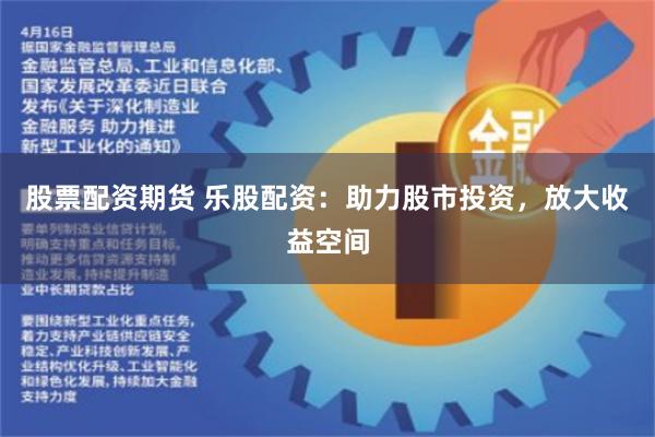 股票配资期货 乐股配资：助力股市投资，放大收益空间