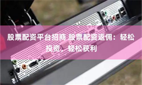 股票配资平台招商 股票配资返佣：轻松投资，轻松获利