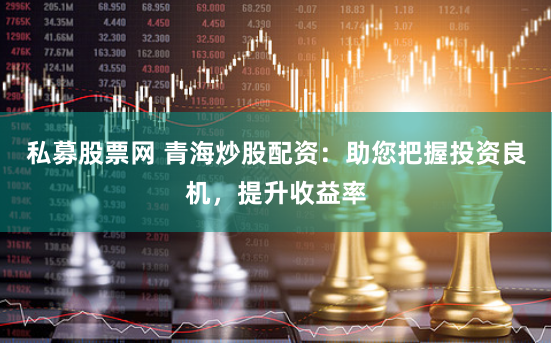 私募股票网 青海炒股配资：助您把握投资良机，提升收益率