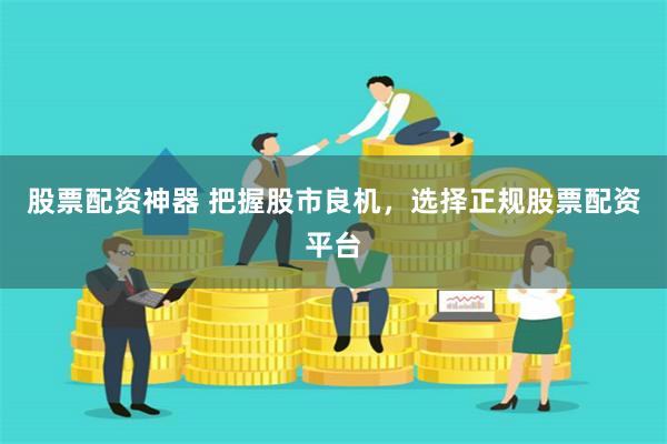 股票配资神器 把握股市良机，选择正规股票配资平台