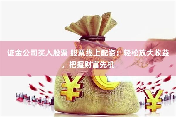 证金公司买入股票 股票线上配资：轻松放大收益，把握财富先机