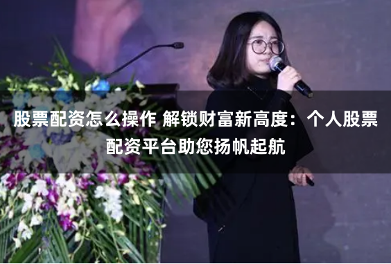 股票配资怎么操作 解锁财富新高度：个人股票配资平台助您扬帆起航