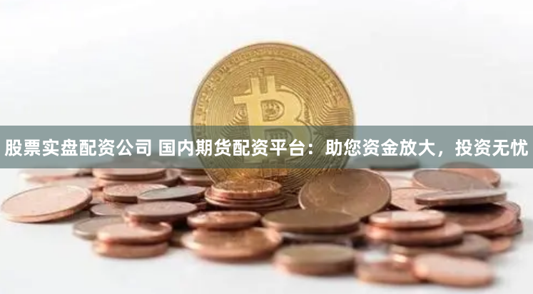 股票实盘配资公司 国内期货配资平台：助您资金放大，投资无忧