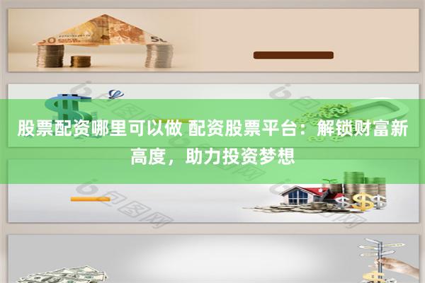股票配资哪里可以做 配资股票平台：解锁财富新高度，助力投资梦想
