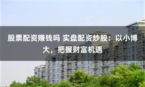 股票配资赚钱吗 实盘配资炒股:以小博大,把握财富机遇