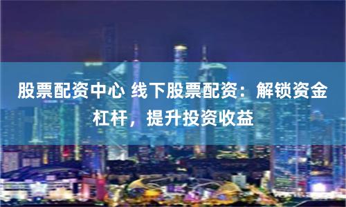 股票配资中心 线下股票配资：解锁资金杠杆，提升投资收益