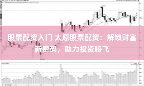 股票配资入门 太原股票配资:解锁财富新密码,助力投资腾飞