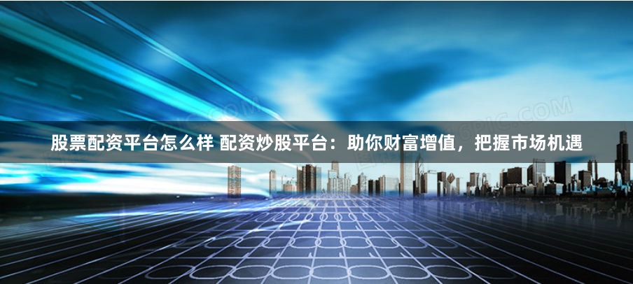 股票配资平台怎么样 配资炒股平台：助你财富增值，把握市场机遇