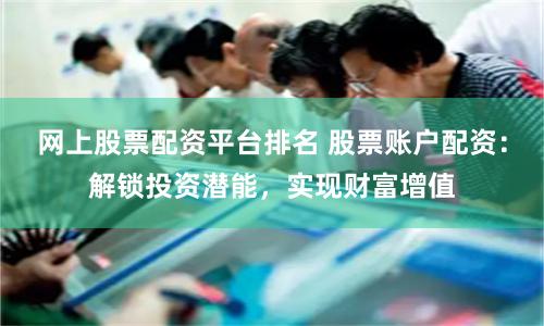 网上股票配资平台排名 股票账户配资：解锁投资潜能，实现财富增值