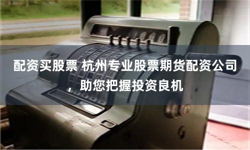 配资买股票 杭州专业股票期货配资公司，助您把握投资良机