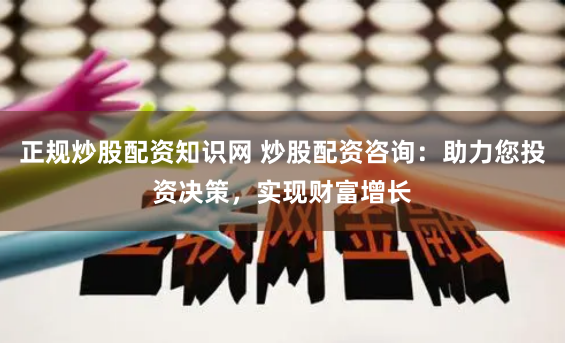 正规炒股配资知识网 炒股配资咨询：助力您投资决策，实现财富增长