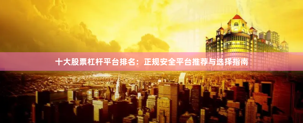 十大股票杠杆平台排名：正规安全平台推荐与选择指南