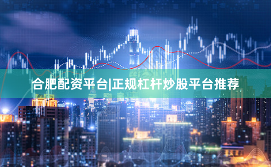 合肥配资平台|正规杠杆炒股平台推荐